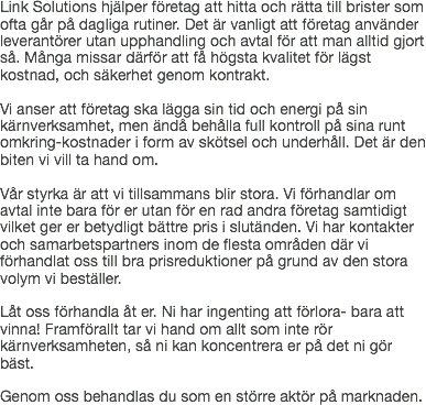 Link Solutions hjälper företag att hitta och rätta till brister som ofta går på dagliga rutiner. Det är vanligt att företag använder leverantörer utan upphandling och avtal för att man alltid gjort så. Många missar därför att få högsta kvalitet för lägst kostnad, och säkerhet genom kontrakt. Vi anser att företag ska lägga sin tid och energi på sin kärnverksamhet, men ändå behålla full kontroll på sina runt omkring-kostnader i form av skötsel och underhåll. Det är den biten vi vill ta hand om. Vår styrka är att vi tillsammans blir stora. Vi förhandlar om avtal inte bara för er utan för en rad andra företag samtidigt vilket ger er betydligt bättre pris i slutänden. Vi har kontakter och samarbetspartners inom de flesta områden där vi förhandlat oss till bra prisreduktioner på grund av den stora volym vi beställer. Låt oss förhandla åt er. Ni har ingenting att förlora- bara att vinna! Framförallt tar vi hand om allt som inte rör kärnverksamheten, så ni kan koncentrera er på det ni gör bäst. Genom oss behandlas du som en större aktör på marknaden.